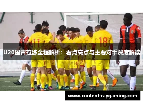 U20国青拉练全程解析:看点亮点与主要对手深度解读