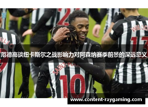 厄德高谈纽卡斯尔之战影响力对阿森纳赛季前景的深远意义