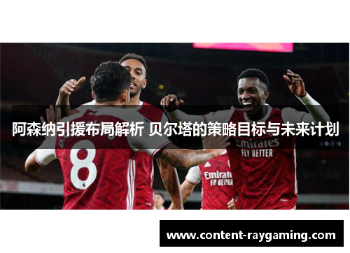 阿森纳引援布局解析 贝尔塔的策略目标与未来计划