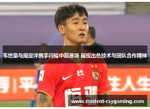 韦世豪与周定洋携手闪耀中超赛场 展现出色技术与团队合作精神