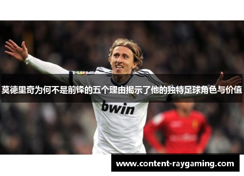 莫德里奇为何不是前锋的五个理由揭示了他的独特足球角色与价值 莫德里奇为何不是前锋的五个理由揭示了他的独特足球角色与价值