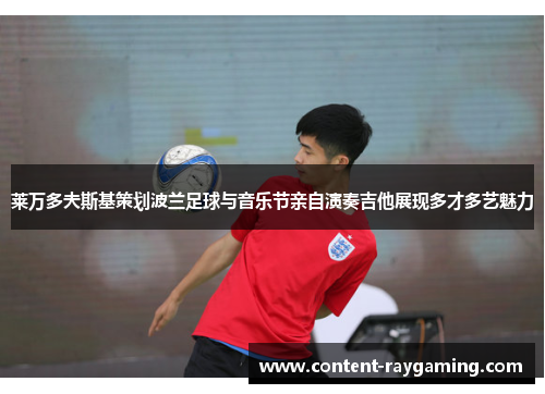 莱万多夫斯基策划波兰足球与音乐节亲自演奏吉他展现多才多艺魅力 莱万多夫斯基策划波兰足球与音乐节亲自演奏吉他展现多才多艺魅力