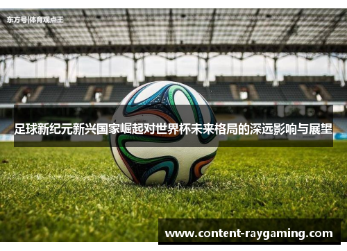 足球新纪元新兴国家崛起对世界杯未来格局的深远影响与展望
